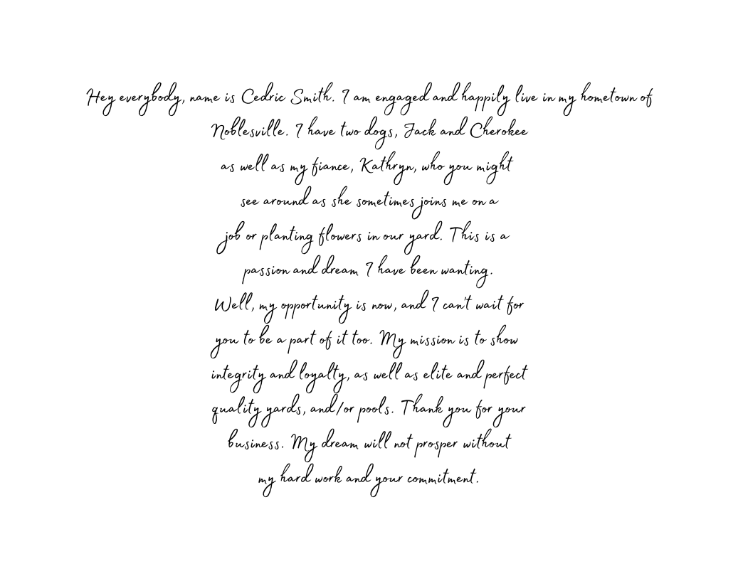 Hey everybody name is Cedric Smith I am engaged and happily live in my hometown of Noblesville I have two dogs Jack and Cherokee as well as my fiance Kathryn who you might see around as she sometimes joins me on a job or planting flowers in our yard This is a passion and dream I have been wanting Well my opportunity is now and I can t wait for you to be a part of it too My mission is to show integrity and loyalty as well as elite and perfect quality yards and or pools Thank you for your business My dream will not prosper without my hard work and your commitment